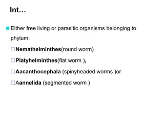 Int…
 Either free living or parasitic organisms belonging to
phylum:
Nemathelminthes(round worm)
Platyhelminthes(flat worm ),
Aacanthocephala (spinyheaded worms )or
Aannelida (segmented worm )
 