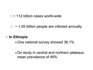 ~ 112 billion cases world-wide
 ~ 1.05 billion people are infected annually
 In Ethiopia
One national survey showed 36.1%
On study in central and northern plateaus:
mean prevalence of 49%
 