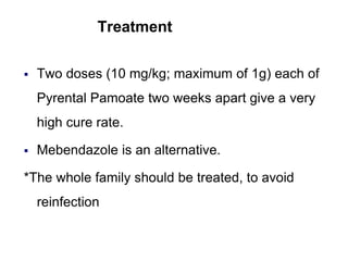 Treatment
 Two doses (10 mg/kg; maximum of 1g) each of
Pyrental Pamoate two weeks apart give a very
high cure rate.
 Mebendazole is an alternative.
*The whole family should be treated, to avoid
reinfection
 