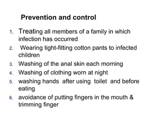 Prevention and control
1. Treating all members of a family in which
infection has occurred
2. Wearing tight-fitting cotton pants to infected
children
3. Washing of the anal skin each morning
4. Washing of clothing worn at night
5. washing hands after using toilet and before
eating
6. avoidance of putting fingers in the mouth &
trimming finger
 