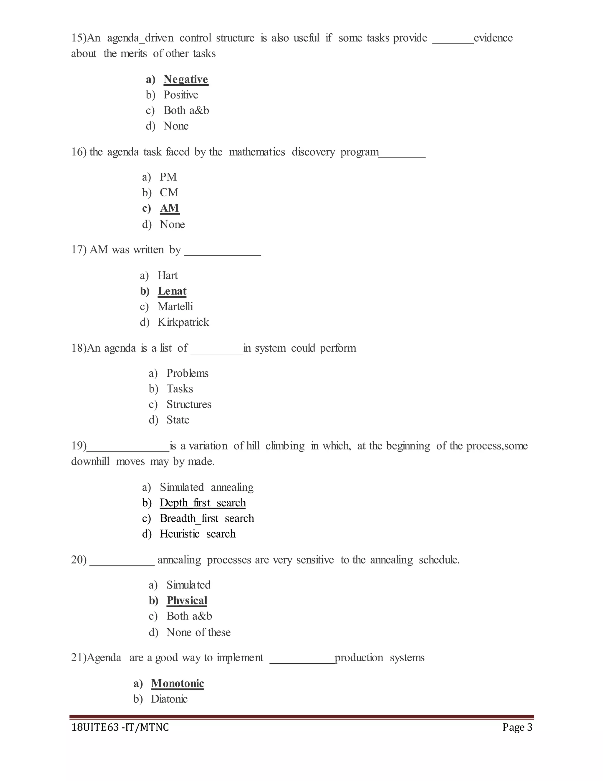 18UITE63 -IT/MTNC Page 3
15)An agenda_driven control structure is also useful if some tasks provide _______evidence
about the merits of other tasks
a) Negative
b) Positive
c) Both a&b
d) None
16) the agenda task faced by the mathematics discovery program________
a) PM
b) CM
c) AM
d) None
17) AM was written by _____________
a) Hart
b) Lenat
c) Martelli
d) Kirkpatrick
18)An agenda is a list of _________in system could perform
a) Problems
b) Tasks
c) Structures
d) State
19)______________is a variation of hill climbing in which, at the beginning of the process,some
downhill moves may by made.
a) Simulated annealing
b) Depth_first search
c) Breadth_first search
d) Heuristic search
20) ___________ annealing processes are very sensitive to the annealing schedule.
a) Simulated
b) Physical
c) Both a&b
d) None of these
21)Agenda are a good way to implement ___________production systems
a) Monotonic
b) Diatonic
 