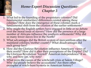 Home-Expert Discussion Questions-
Chapter 3
1. What led to the founding of the proprietary colonies? Did
fundamental similarities/differences existed among these
colonies? How does the emergence of these colonies mark a
fundamental shift from the creation of the earlier settlements?
2. Why might the English settlers have engaged in little or no debate
over the moral issue of slavery? How did the presence of a large
number of Africans influence the southern settlements? Why did
so many fewer slaves live in the North?
3. What advantages did the British system of mercantilism offer the
mainland colonies/mother country? What disadvantages did
each group face?
4. How did the Glorious Revolution influence Americans' views of
their world? How did it alter their perceptions of the Empire? Did
the Glorious Revolution "foretell" American independence? If so,
why and how (or, why not)?
5. What were the causes of the witchcraft crisis at Salem Village?
Why did people believe the accusations? Are there other
examples of witch-hunt hysteria in American history?