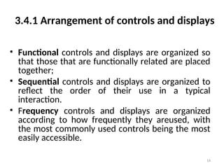 3.4.1 Arrangement of controls and displays
• Functional controls and displays are organized so
that those that are functionally related are placed
together;
• Sequential controls and displays are organized to
reflect the order of their use in a typical
interaction.
• Frequency controls and displays are organized
according to how frequently they areused, with
the most commonly used controls being the most
easily accessible.
14
 