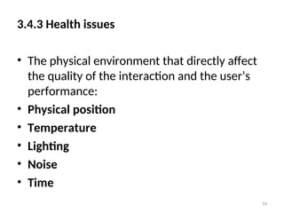 3.4.3 Health issues
• The physical environment that directly affect
the quality of the interaction and the user’s
performance:
• Physical position
• Temperature
• Lighting
• Noise
• Time
16
 