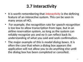 3.7 Interactivity
• It is worth remembering that interactivity is the defining
feature of an interactive system. This can be seen in
many areas of HCI.
• For example, the recognition rate for speech recognition
is too low to allow transcription from tape, but in an
airline reservation system, so long as the system can
reliably recognize yes and no it can reflect back its
understanding of what you said and seek confirmation.
• The major example of this is modal dialog boxes. It is
often the case that when a dialog box appears the
application will not allow you to do anything else until
the dialog box has been completed or cancelled.
19
 