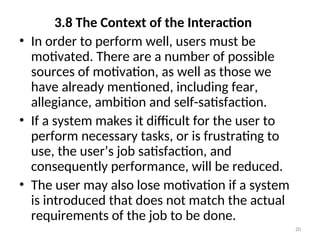3.8 The Context of the Interaction
• In order to perform well, users must be
motivated. There are a number of possible
sources of motivation, as well as those we
have already mentioned, including fear,
allegiance, ambition and self-satisfaction.
• If a system makes it difficult for the user to
perform necessary tasks, or is frustrating to
use, the user’s job satisfaction, and
consequently performance, will be reduced.
• The user may also lose motivation if a system
is introduced that does not match the actual
requirements of the job to be done.
20
 