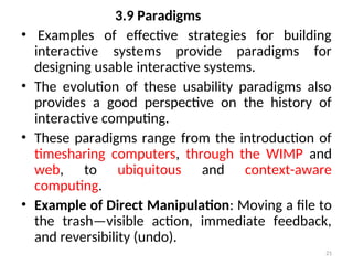 3.9 Paradigms
• Examples of effective strategies for building
interactive systems provide paradigms for
designing usable interactive systems.
• The evolution of these usability paradigms also
provides a good perspective on the history of
interactive computing.
• These paradigms range from the introduction of
timesharing computers, through the WIMP and
web, to ubiquitous and context-aware
computing.
• Example of Direct Manipulation: Moving a file to
the trash—visible action, immediate feedback,
and reversibility (undo).
21
 