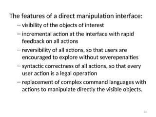The features of a direct manipulation interface:
– visibility of the objects of interest
– incremental action at the interface with rapid
feedback on all actions
– reversibility of all actions, so that users are
encouraged to explore without severepenalties
– syntactic correctness of all actions, so that every
user action is a legal operation
– replacement of complex command languages with
actions to manipulate directly the visible objects.
22
 