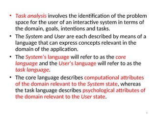 • Task analysis involves the identification of the problem
space for the user of an interactive system in terms of
the domain, goals, intentions and tasks.
• The System and User are each described by means of a
language that can express concepts relevant in the
domain of the application.
• The System’s language will refer to as the core
language and the User’s language will refer to as the
task language.
• The core language describes computational attributes
of the domain relevant to the System state, whereas
the task language describes psychological attributes of
the domain relevant to the User state.
6
 