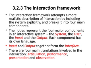 3.2.3 The interaction framework
• The interaction framework attempts a more
realistic description of interaction by including
the system explicitly, and breaks it into four main
components.
• The nodes represent the four major components
in an interactive system – the System, the User,
the Input and the Output. Each component has
its own language.
• Input and Output together form the Interface.
• There are four main translations involved in the
interaction: articulation, performance,
presentation and observation.
9
 