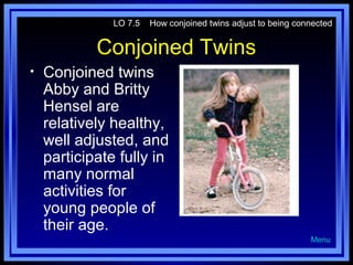LO 7.5

How conjoined twins adjust to being connected

Conjoined Twins
•

Conjoined twins
Abby and Britty
Hensel are
relatively healthy,
well adjusted, and
participate fully in
many normal
activities for
young people of
their age.
Menu

 