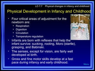 LO 7.7

Physical changes in infancy and childhood

Physical Development in Infancy and Childhood
•

Four critical areas of adjustment for the
newborn are:
•
•
•
•

•

•
•

Respiration
Digestion
Circulation
Temperature regulation

Infants are born with reflexes that help the
infant survive: sucking, rooting, Moro (startle),
grasping, and Babinski.
The senses, except for vision, are fairly well
developed at birth.
Gross and fine motor skills develop at a fast
pace during infancy and early childhood.

Menu

 