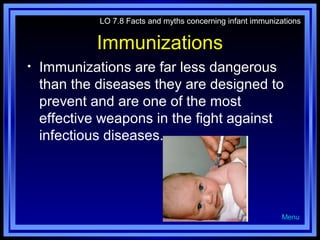 LO 7.8 Facts and myths concerning infant immunizations

Immunizations
•

Immunizations are far less dangerous
than the diseases they are designed to
prevent and are one of the most
effective weapons in the fight against
infectious diseases.

Menu

 