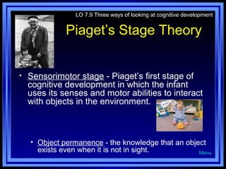 LO 7.9 Three ways of looking at cognitive development

Piaget’s Stage Theory
•

Sensorimotor stage - Piaget’s first stage of
cognitive development in which the infant
uses its senses and motor abilities to interact
with objects in the environment.

• Object permanence - the knowledge that an object
exists even when it is not in sight.
Menu

 