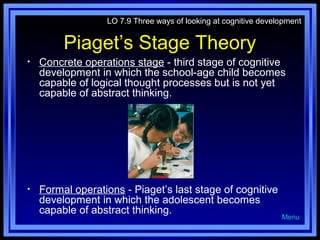 LO 7.9 Three ways of looking at cognitive development

Piaget’s Stage Theory
•

Concrete operations stage - third stage of cognitive
development in which the school-age child becomes
capable of logical thought processes but is not yet
capable of abstract thinking.

•

Formal operations - Piaget’s last stage of cognitive
development in which the adolescent becomes
capable of abstract thinking.

Menu

 