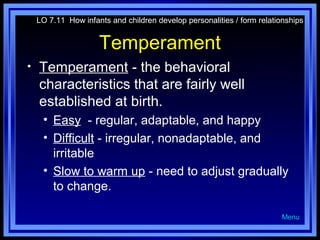 LO 7.11 How infants and children develop personalities / form relationships

Temperament
•

Temperament - the behavioral
characteristics that are fairly well
established at birth.
• Easy - regular, adaptable, and happy
• Difficult - irregular, nonadaptable, and
irritable
• Slow to warm up - need to adjust gradually
to change.
Menu

 