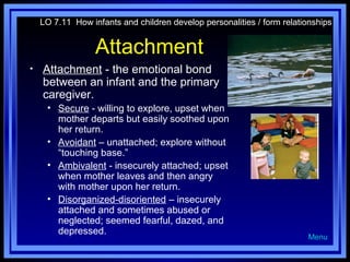 LO 7.11 How infants and children develop personalities / form relationships

Attachment
•

Attachment - the emotional bond
between an infant and the primary
caregiver.
• Secure - willing to explore, upset when
mother departs but easily soothed upon
her return.
• Avoidant – unattached; explore without
“touching base.”
• Ambivalent - insecurely attached; upset
when mother leaves and then angry
with mother upon her return.
• Disorganized-disoriented – insecurely
attached and sometimes abused or
neglected; seemed fearful, dazed, and
depressed.

Menu

 