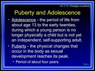 LO 7.13 Changes in puberty

Puberty and Adolescence
•

•

Adolescence - the period of life from
about age 13 to the early twenties,
during which a young person is no
longer physically a child but is not yet
an independent, self-supporting adult.
Puberty - the physical changes that
occur in the body as sexual
development reaches its peak.
• Period of about four years.

Menu

 