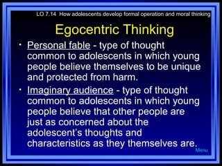 LO 7.14 How adolescents develop formal operation and moral thinking

Egocentric Thinking
•

•

Personal fable - type of thought
common to adolescents in which young
people believe themselves to be unique
and protected from harm.
Imaginary audience - type of thought
common to adolescents in which young
people believe that other people are
just as concerned about the
adolescent’s thoughts and
characteristics as they themselves are.

Menu

 
