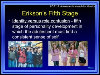 LO 7.15 Adolescent’s search for identity

Erikson’s Fifth Stage
•

Identity versus role confusion - fifth
stage of personality development in
which the adolescent must find a
consistent sense of self.

Menu

 