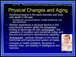 LO 7.16

Physical and cognitive changes during adulthood and aging

Physical Changes and Aging
•

Adulthood begins in the early twenties and ends
with death in old age.
• Divided into young adulthood, middle adulthood, and
late adulthood.

•

•
•

Women experience a physical decline in the
reproductive system called the climacteric,
ending at about age 50 with menopause - the
cessation of ovulation and menstrual cycles and
the end of a woman’s reproductive capability.
Andropause - gradual changes in the sexual
hormones and reproductive system of males.
Increase in health problems, decrease in
reaction time, and stability in intelligence and
memory.
Menu

 