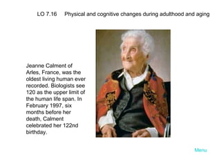LO 7.16

Physical and cognitive changes during adulthood and aging

Jeanne Calment of
Arles, France, was the
oldest living human ever
recorded. Biologists see
120 as the upper limit of
the human life span. In
February 1997, six
months before her
death, Calment
celebrated her 122nd
birthday.
Menu

 