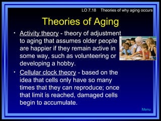 LO 7.18

Theories of why aging occurs

Theories of Aging
•

•

Activity theory - theory of adjustment
to aging that assumes older people
are happier if they remain active in
some way, such as volunteering or
developing a hobby.
Cellular clock theory - based on the
idea that cells only have so many
times that they can reproduce; once
that limit is reached, damaged cells
begin to accumulate.
Menu

 