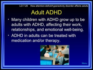 LO 7.20

How attention-deficit/hyperactivity disorder affects adults

Adult ADHD
•

•

Many children with ADHD grow up to be
adults with ADHD, affecting their work,
relationships, and emotional well-being.
ADHD in adults can be treated with
medication and/or therapy.

Menu

 