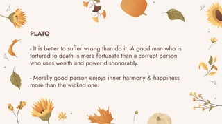 PLATO
- It is better to suffer wrong than do it. A good man who is
tortured to death is more fortunate than a corrupt person
who uses wealth and power dishonorably.
- Morally good person enjoys inner harmony & happiness
more than the wicked one.
 