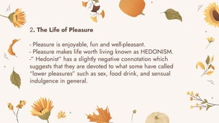 2. The Life of Pleasure
- Pleasure is enjoyable, fun and well-pleasant.
- Pleasure makes life worth living known as HEDONISM.
-” Hedonist” has a slightly negative connotation which
suggests that they are devoted to what some have called
“lower pleasures” such as sex, food drink, and sensual
indulgence in general.
 