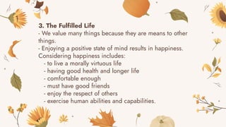 3. The Fulfilled Life
- We value many things because they are means to other
things.
- Enjoying a positive state of mind results in happiness.
Considering happiness includes:
- to live a morally virtuous life
- having good health and longer life
- comfortable enough
- must have good friends
- enjoy the respect of others
- exercise human abilities and capabilities.
 