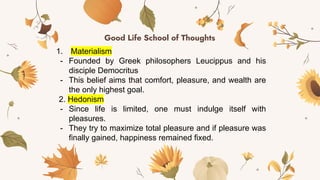 Good Life School of Thoughts
1. Materialism
- Founded by Greek philosophers Leucippus and his
disciple Democritus
- This belief aims that comfort, pleasure, and wealth are
the only highest goal.
2. Hedonism
- Since life is limited, one must indulge itself with
pleasures.
- They try to maximize total pleasure and if pleasure was
finally gained, happiness remained fixed.
 