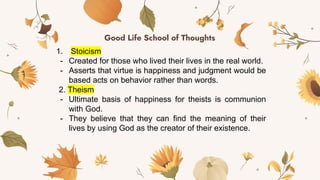 Good Life School of Thoughts
1. Stoicism
- Created for those who lived their lives in the real world.
- Asserts that virtue is happiness and judgment would be
based acts on behavior rather than words.
2. Theism
- Ultimate basis of happiness for theists is communion
with God.
- They believe that they can find the meaning of their
lives by using God as the creator of their existence.
 