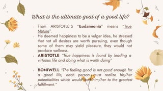 - From ARISTOTLE’S “Eudaimonia” means “True
Nature”.
- He deemed happiness to be a vulgar idea, he stressed
that not all desires are worth pursuing, even though
some of them may yield pleasure, they would not
produce wellness.
- ARISTOTLE “True happiness is found by leading a
virtuous life and doing what is worth doing”
- BONIWELL “The feeling good is not good enough for
a good life, each person must realize his/her
potentialities which would lead him/her to the greatest
fulfillment.”
What is the ultimate goal of a good life?
 