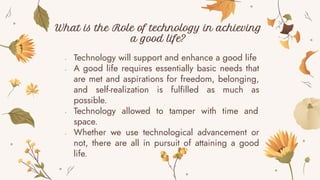 - Technology will support and enhance a good life
- A good life requires essentially basic needs that
are met and aspirations for freedom, belonging,
and self-realization is fulfilled as much as
possible.
- Technology allowed to tamper with time and
space.
- Whether we use technological advancement or
not, there are all in pursuit of attaining a good
life.
What is the Role of technology in achieving
a good life?
 