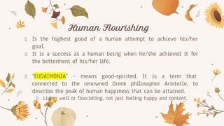 Human Flourishing
Is the highest good of a human attempt to achieve his/her
goal.
It is a success as a human being when he/she achieved it for
the betterment of his/her life.
“EUDAIMONIA” – means good-spirited. It is a term that
connected to the renowned Greek philosopher Aristotle, to
describe the peak of human happiness that can be attained.
Living well or flourishing, not just feeling happy and content.
 