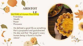 FACTORS of Human Flourishing:
- Friendship
- Wealth
- Power
- Phronesis
ARISTOT
LE
- He defined a good life as something
that is purposeful and goal-directed.
- He also said that “the good in every
human being is found in his/her
nature”.
 