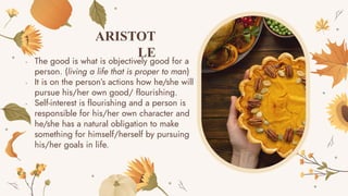 - The good is what is objectively good for a
person. (living a life that is proper to man)
- It is on the person’s actions how he/she will
pursue his/her own good/ flourishing.
- Self-interest is flourishing and a person is
responsible for his/her own character and
he/she has a natural obligation to make
something for himself/herself by pursuing
his/her goals in life.
ARISTOT
LE
 