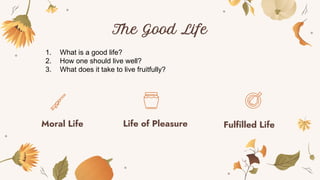 The Good Life
Moral Life Life of Pleasure Fulfilled Life
1. What is a good life?
2. How one should live well?
3. What does it take to live fruitfully?
 