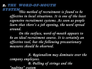 2.  THE  WORD-OF-MOUTH SYSTEM This method of recruitment is found to be effective in local situations. It is one of the least expensive recruitment systems. As soon as people learn that there’s a job opening, the word spread around. On the surface, word-of-mouth appears to be an ideal recruitment source. It is certainly an effective tool, but the following precautionary measures should be observed. A. Regionalism may dominate over the company employees. B. Pulling of strings and the ”padrino” system May prevail in the hiring of employees that discriminate against  other applicants who may be more qualified. 