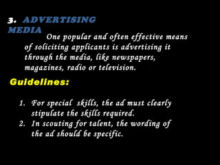 3.  ADVERTISING  MEDIA One popular and often effective means of soliciting applicants is advertising it through the media, like newspapers, magazines, radio or television. Guidelines: For special  skills, the ad must clearly stipulate the skills required. In scouting for talent, the wording of the ad should be specific. 