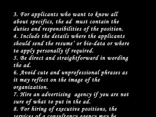 3. For applicants who want to know all about specifics, the ad  must contain the duties and responsibilities of the position. 4. Include the details where the applicants should send the resume’ or bio-data or where to apply personally if required. 5. Be direct and straightforward in wording the ad. 6. Avoid cute and unprofessional phrases as it may reflect on the image of the organization. 7. Hire an advertising  agency if you are not sure of what to put in the ad. 8. For hiring of executive positions, the services of a consultancy agency may be employed. 