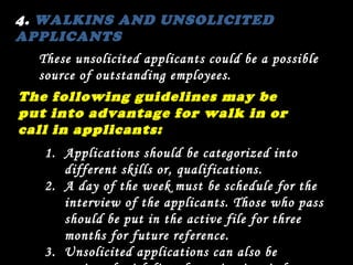 4.  WALKINS AND UNSOLICITED APPLICANTS These unsolicited applicants could be a possible source of outstanding employees.  The following guidelines may be put into advantage for walk in or call in applicants: Applications should be categorized into different skills or, qualifications. A day of the week must be schedule for the interview of the applicants. Those who pass should be put in the active file for three months for future reference. 3.  Unsolicited applications can also be reviewed with list of opening in mind. 
