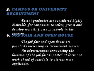 5.  CAMPUS OR UNIVERSITY RECRUITMENT Recent graduates are considered highly desirable  for companies to select, groom and develop recruits from top schools in the country. 6.  JOB FAIR AND OPEN HOUSE The job fair and open house are popularly increasing as recruitment sources. An advertisement announcing the location of the job fair is posted at least one week ahead of schedule to attract more applicants. 