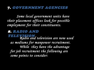 7.  GOVERNMENT AGENCIES Some local government units have their placement offices look for possible employment for their constituents. 8.  RADIO AND TELEVISION Radio and television are now used as mediums for manpower recruitment. While  they have the advantage for job recruitment the following are some points to consider: 