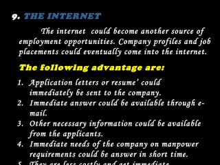 9.  THE INTERNET The internet  could become another source of employment opportunities. Company profiles and job placements could eventually come into the internet. The following advantage are: Application letters or resume’ could immediately be sent to the company. Immediate answer could be available through e-mail. Other necessary information could be available from the applicants. Immediate needs of the company on manpower requirements could be answer in short time. They are less costly and get immediate response . 
