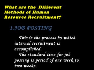 What are the  Different Methods of Human Resource Recruitment? JOB POSTING  This is the process by which internal recruitment is accomplished. The standard time for job posting is period of one week to two weeks.  