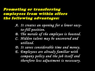 Promoting or transferring employees from within offers the following advantages: It creates an opening for a lower easy-to-fill position. The morale of the employee is boosted. Hidden talent may be uncovered and utilized. It saves considerable time and money. Employees are already familiar with company policy and the job itself and therefore less adjustment is necessary. 