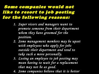 Some companies would not like to resort to job posting for the following reasons: Super visors and managers want to promote someone from their department whom they have groomed for the position. Some management members may be upset with employees who apply for jobs outside their department and tend to take such a move personally. Losing an employee to job posting may mean having to wait for a replacement that may not be as good. Some companies believe that it is better to bring new blood rather than recycle existing ones. 
