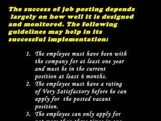 The success of job posting depends  largely on how well it is designed and monitored. The following guidelines may help in its successful implementation: The employee must have been with the company for at least one year and must be in the current position at least 6 months. The employee must have a rating of Very Satisfactory before he can apply for  the posted vacant position. The employee can only apply for not more than three times in one year. 